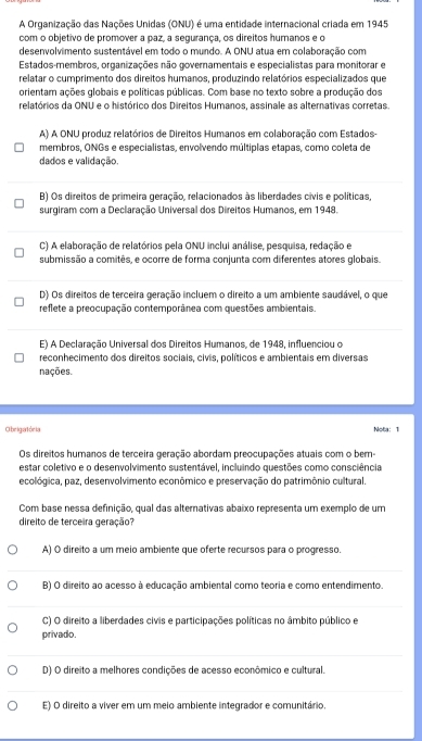 A Organização das Nações Unidas (ONU) é uma entidade internacional criada em 1945
com o objetivo de promover a paz, a segurança, os direitos humanos e o
desenvolvimento sustentável em todo o mundo. A ONU atua em colaboração com
Estados-membros, organizações não governamentais e especialistas para monitorar e
relatar o cumprimento dos direitos humanos, produzindo relatórios especializados que
orientam ações globais e políticas públicas. Com base no texto sobre a produção dos
relatórios da ONU e o histórico dos Direitos Humanos, assinale as alternativas corretas.
A) A ONU produz relatórios de Direitos Humanos em colaboração com Estados-
membros, ONGs e especialistas, envolvendo múltiplas etapas, como coleta de
dados e validação.
B) Os direitos de primeira geração, relacionados às liberdades civis e políticas,
surgiram com a Declaração Universal dos Direitos Humanos, em 1948.
C) A elaboração de relatórios pela ONU inclui análise, pesquisa, redação e
submissão a comitês, e ocorre de forma conjunta com diferentes atores globais.
D) Os direitos de terceira geração incluem o direito a um ambiente saudável, o que
reflete a preocupação contemporânea com questões ambientais.
E) A Declaração Universal dos Direitos Humanos, de 1948, influenciou o
reconhecimento dos direitos sociais, civis, políticos e ambientais em diversas
nações.
O brigatória Nota: 1
Os direitos humanos de terceira geração abordam preocupações atuais com o bem-
estar coletivo e o desenvolvimento sustentável, incluindo questões como consciência
ecológica, paz, desenvolvimento econômico e preservação do patrimônio cultural.
Com base nessa definição, qual das alternativas abaixo representa um exemplo de um
direito de terceira geração?
A) O direito a um meio ambiente que oferte recursos para o progresso.
B) O direito ao acesso à educação ambiental como teoria e como entendimento
C) O direito a liberdades civis e participações políticas no âmbito público e
privado.
D) O direito a melhores condições de acesso econômico e cultural.
E) O direito a viver em um meio ambiente integrador e comunitário.