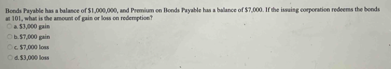 Bonds Payable has a balance of $1,000,000, and Premium on Bonds Payable has a balance of $7,000. If the issuing corporation redeems the bonds
at 101, what is the amount of gain or loss on redemption?
a. $3,000 gain
b. $7,000 gain
c. $7,000 loss
d. $3,000 loss