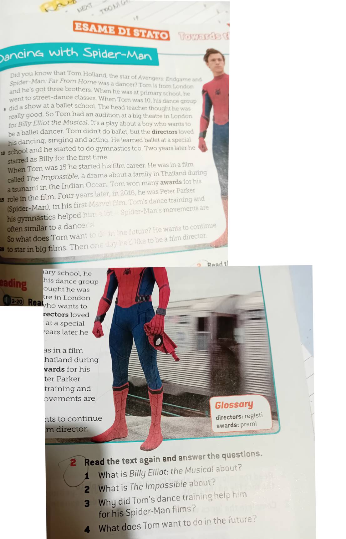 Esame di staτo Towards t 
Dancing with Spider-Man 
Did you know that Tom Holland, the star of Avengers: Endgame and 
Spider-Man: Far From Home was a dancer? Tom is from London 
and he's got three brothers. When he was at primary school, he 
went to street-dance classes. When Tom was 10, his dance group 
s did a show at a ballet school. The head teacher thought he was 
really good. So Tom had an audition at a big theatre in London 
for Billy Elliot the Musical. It's a play about a boy who wants to 
be a ballet dancer. Tom didn’t do ballet, but the directors loved 
his dancing, singing and acting. He learned ballet at a special 
school and he started to do gymnastics too. Two years later he 
starred as Billy for the first time. 
When Tom was 15 he started his film career. He was in a film 
called The Impossible, a drama about a family in Thailand during 
a tsunami in the Indian Ocean. Tom won many awards for his 
role in the film. Four years later, in 2016, he was Peter Parker 
(Spider-Man), in his first Marvel film. Tom's dance training and 
his gymnastics helped him a lot - Spider-Man's movements are 
often similar to a dancer's 
So what does Tom want to do in the future? He wants to continue 
to star in big films. Then one day he'd like to be a film director. 
t 
eading 
2-20 Rea 
2 Read the text again and answer the questions. 
What is Billy Elliot: the Musical about? 
2 What is The Impossible about? 
3 Why did Tom's dance training help him 
for his Spider-Man films? 
4 What does Tom want to do in the future?