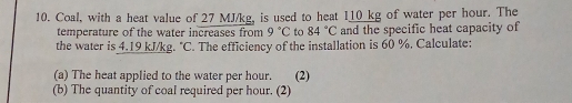 Coal, with a heat value of 27 MJ/kg, is used to heat 110_ kg of water per hour. The 
temperature of the water increases from 9°C to 84°C and the specific heat capacity of 
the water is 4.19 kJ/kg. "C. The efficiency of the installation is 60 %. Calculate: 
(a) The heat applied to the water per hour. (2) 
(b) The quantity of coal required per hour. (2)