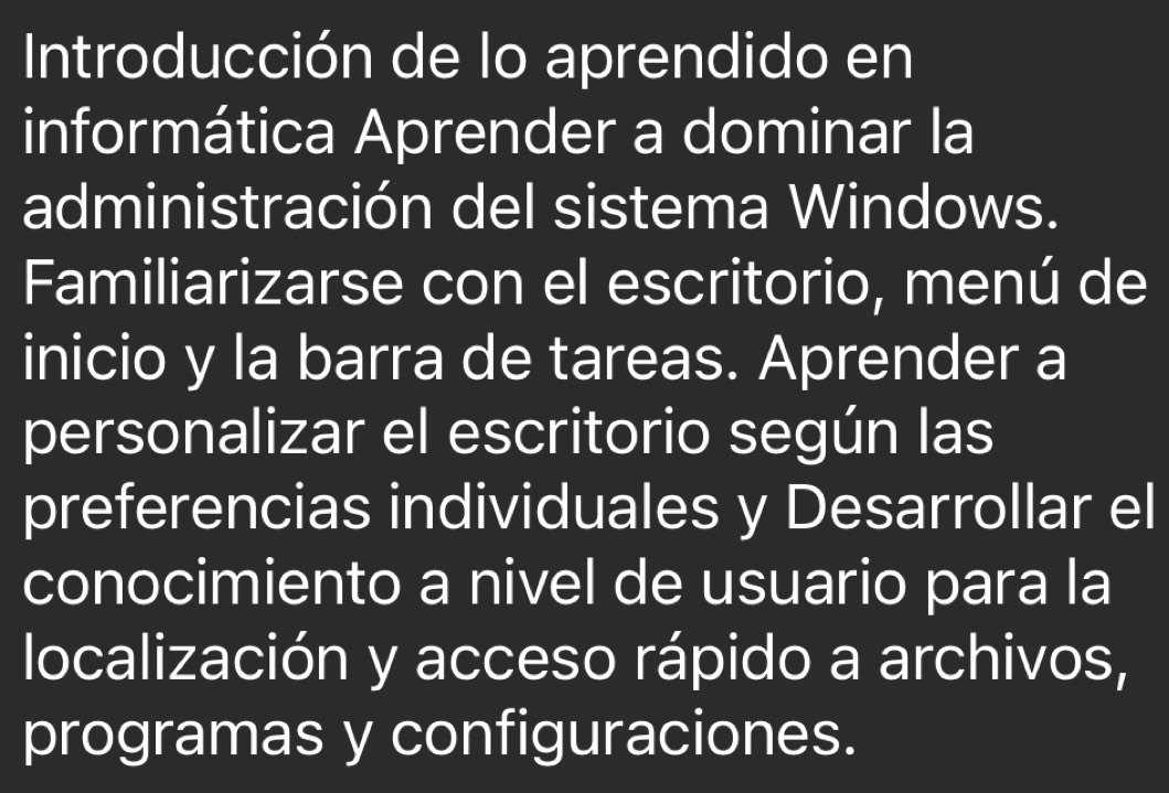 Introducción de lo aprendido en 
informática Aprender a dominar la 
administración del sistema Windows. 
Familiarizarse con el escritorio, menú de 
inicio y la barra de tareas. Aprender a 
personalizar el escritorio según las 
preferencias individuales y Desarrollar el 
conocimiento a nivel de usuario para la 
localización y acceso rápido a archivos, 
programas y configuraciones.