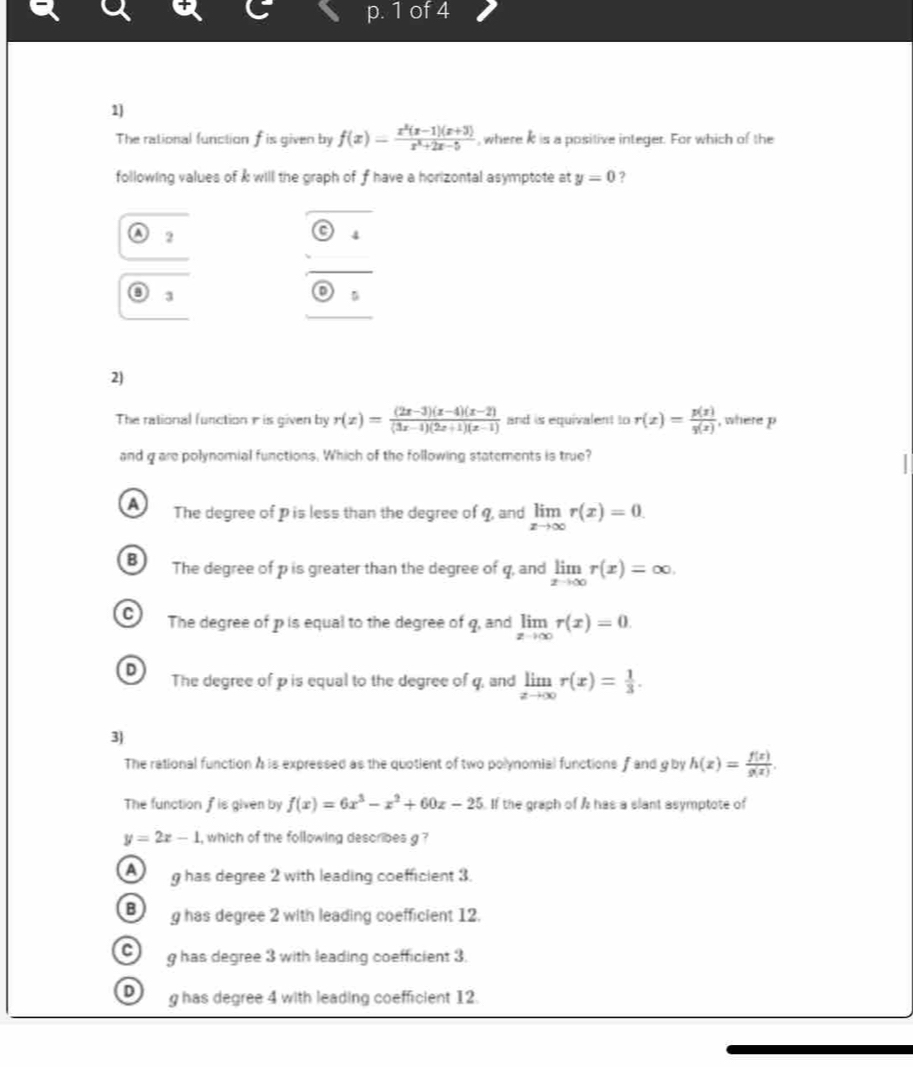 of 4
1]
The rational function f is given by f(x)= (x^2(x-1)(x+3))/x^2+2x-5  , where it is a positive integer. For which of the
following values of k will the graph of f have a horizontal asymptote at y=0 2
A 2
downarrow 
3
D
2)
The rational function r is given by r(x)= ((2x-3)(x-4)(x-2))/(3x-4)(2x+1)(x-1)  and is equivalent to r(x)= p(x)/q(x)  , where p
and g are polynomial functions. Which of the following statements is true?
a The degree of p is less than the degree of q, and limlimits _xto ∈fty r(x)=0.
B The degree of p is greater than the degree of q, and limlimits _xto ∈fty r(x)=∈fty.
C The degree of p is equal to the degree of q, and limlimits _xto ∈fty r(x)=0
D
The degree of p is equal to the degree of q, and limlimits _xto ∈fty r(x)= 1/3 . 
3
The rational function A is expressed as the quotient of two polynomial functions and g by h(x)= f(x)/g(x) . 
The function fis given by f(x)=6x^3-x^2+60x-25. If the graph of A has a slant asymptote of
y=2x-1 , which of the following describes g ?
A g has degree 2 with leading coefficient 3.
B g has degree 2 with leading coefficient 12.
C g has degree 3 with leading coefficient 3.
D g has degree 4 with leading coefficient 12.
