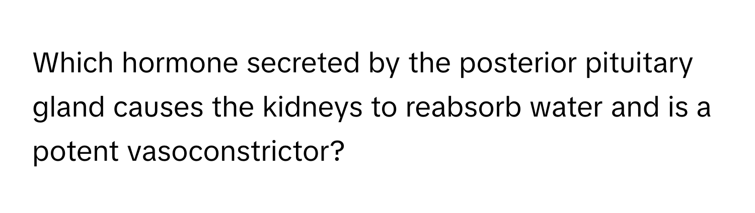 Which hormone secreted by the posterior pituitary gland causes the kidneys to reabsorb water and is a potent vasoconstrictor?