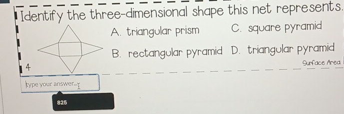 Identify the three-dimensional shape this net represents.
A. triangular prism C. square pyramid
B. rectangular pyramid D. triangular pyramid
Surface Area
type your answer...
825