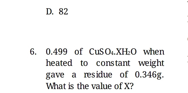 D. 82
6. 0. 499 of CuSO_4.XH_2O when
heated to constant weight
gave a residue of 0.346g.
What is the value of X?