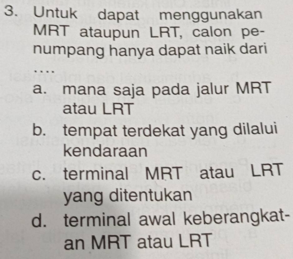 Untuk dapat menggunakan
MRT ataupun LRT, calon pe-
numpang hanya dapat naik dari
….
a. mana saja pada jalur MRT
atau LRT
b. tempat terdekat yang dilalui
kendaraan
c. terminal MRT atau LRT
yang ditentukan
d. terminal awal keberangkat-
an MRT atau LRT