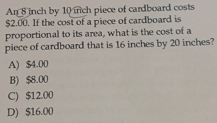 An 8 inch by 10 inch piece of cardboard costs
$2.00. If the cost of a piece of cardboard is
proportional to its area, what is the cost of a
piece of cardboard that is 16 inches by 20 inches?
A) $4.00
B) $8.00
C) $12.00
D) $16.00