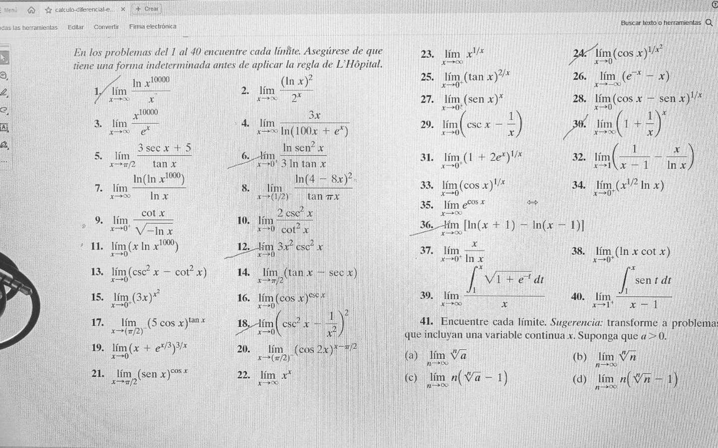 Meni calculo-diferencial-e... + Crear
das las herramientas Editar Convertir Firma electrónica Buscar texto o herramientas Q
En los problemas del 1 al 40 encuentre cada límite. Asegúrese de que 23. limlimits _xto ∈fty x^(1/x) 24 limlimits _xto 0(cos x)^1/x^2
tiene una forma indeterminada antes de aplicar la regla de L’Hôpital.
4
1. ∈t _xto ∈fty  ln x^(10000)/x  2. limlimits _xto ∈fty frac (ln x)^22^x
25. limlimits _xto 0^+(tan x)^2/x 26. limlimits _xto -∈fty (e^(-x)-x)
?
27. limlimits _xto 0^+(senx)^x limlimits _xto 0(cos x-senx)^1/x
28.
C,
A
3. limlimits _xto ∈fty  x^(10000)/e^x  limlimits _xto ∈fty  3x/ln (100x+e^x)  29. limlimits _xto 0(csc x- 1/x ) 30. limlimits _xto ∈fty (1+ 1/x )^x
4.
a
5. limlimits _xto π /2 (3sec x+5)/tan x  6. limlimits _xto 0^+ ln sen^2x/3ln tan x  31. limlimits _xto 0^+(1+2e^x)^1/x 32. limlimits _xto 1( 1/x-1 - x/ln x )
7. limlimits _xto ∈fty  ln (ln x^(1000))/ln x  8. limlimits _xto (1/2)^-frac ln (4-8x)^2tan π x 33. limlimits _xto 0(cos x)^1/x 34. limlimits _xto 0^+(x^(1/2)ln x)
35. limlimits _xto ∈fty e^(cos x) <4
9. limlimits _xto 0^+ cot x/sqrt(-ln x)  10. limlimits _xto 0 2csc^2x/cot^2x  36. limlimits _xto ∈fty [ln (x+1)-ln (x-1)]
11. limlimits _xto 0(xln x^(1000)) 12. limlimits _xto 03x^2csc^2x 37. limlimits _xto 0^+ x/ln x  38. limlimits _xto 0^+(ln xcot x)
13. limlimits _xto 0(csc^2x-cot^2x) 14. limlimits _xto π /2(tan x-sec x)
15. limlimits _xto 0^+(3x)^x^2 16. limlimits _xto 0(cos x)^csc x 39. limlimits _xto ∈fty frac (∈t _1)^xsqrt(1+e^(-t))dtx 40. limlimits _xto 1^+frac (∈t _1)^xsentdtx-1
17. limlimits _xto (π /2)^-(5cos x)^tan x 18, limlimits _xto 0(csc^2x- 1/x^2 )^2 41. Encuentre cada límite. Sugerencia: transforme a problema
que incluyan una variable continua x. Suponga que a>0.
19. limlimits _xto 0(x+e^(x/3))^3/x 20. limlimits _xto (π /2)^-(cos 2x)^x-π /2 (a) limlimits _nto ∈fty sqrt[n](a)
(b) limlimits _nto ∈fty sqrt[n](n)
21. limlimits _xto π /2(senx)^cos x 22. limlimits _xto ∈fty x^x limlimits _nto ∈fty n(sqrt[n](a)-1) (d) limlimits _nto ∈fty n(sqrt[n](n)-1)
(c)