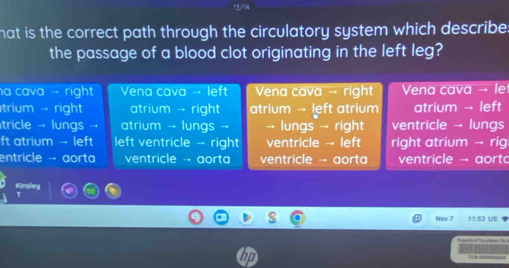 13/14
hat is the correct path through the circulatory system which describe 
the passage of a blood clot originating in the left leg?
a cava → right Vena cava → left Vena cava → right Vena cava → le
trium → right atrium → right atrium → left atrium atrium → left
tricle → lungs → atrium → lungs → → lungs → right ventricle → lungs
ft atrium →- left left ventricle → right ventricle → left right atrium → rig
entricle → aorta ventricle → aorta ventricle → aorta ventricle → aort
Kinsley
T
Nov 7 11:53 US
Preperto of Tussarbema Chy I
108 000055 (1)0