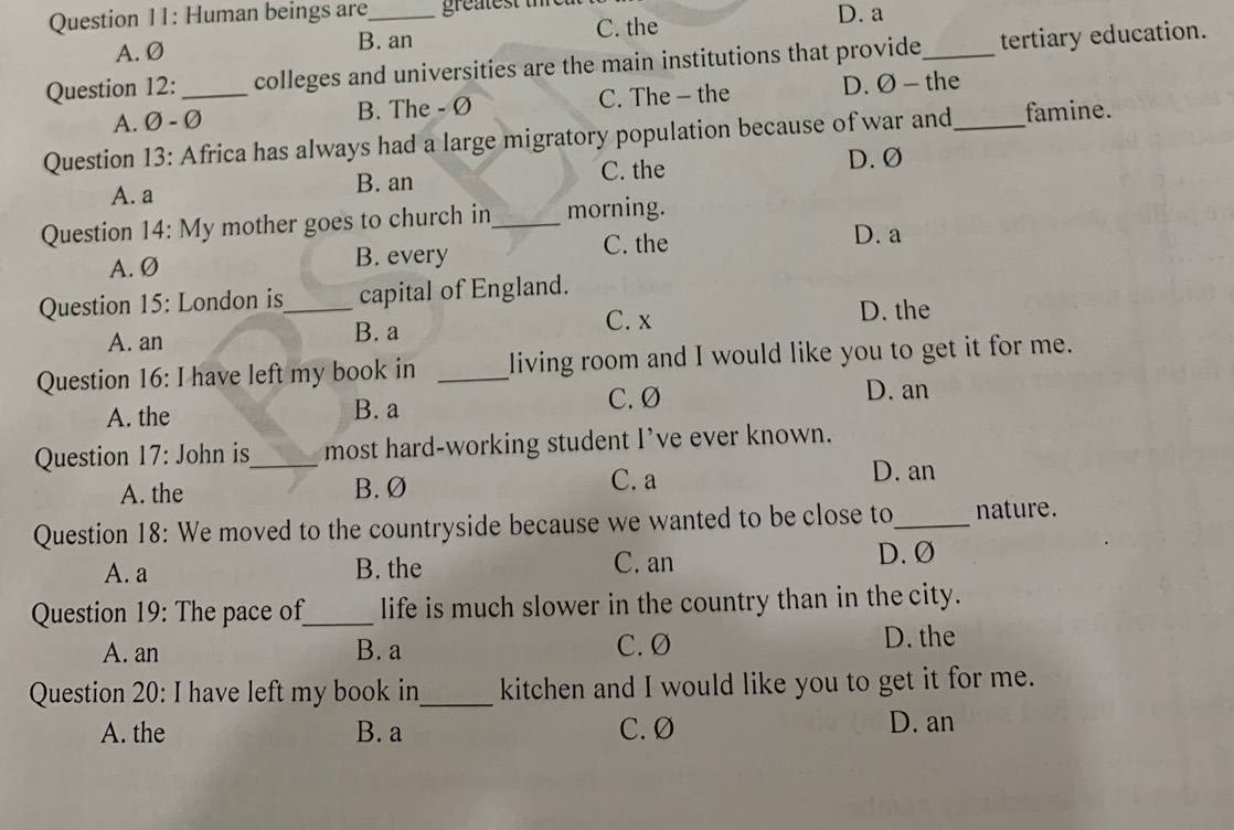 Human beings are_ greatest thre D. a
A. Ø B. an C. the
Question 12: _colleges and universities are the main institutions that provide_ tertiary education.
A. Ø - Ø B. The - Ø C. The - the D. Ø - the
Question 13: Africa has always had a large migratory population because of war and_ famine.
C. the D. Ø
A. a B. an
Question 14: My mother goes to church in_ morning.
A. Ø B. every C. the D. a
Question 15: London is_ capital of England.
C. x D. the
A. an B. a
Question 16: I have left my book in _living room and I would like you to get it for me.
C. Ø
A. the B. a D. an
Question 17: John is_ most hard-working student I’ve ever known.
C. a
A. the B. Ø D. an
Question 18: We moved to the countryside because we wanted to be close to_ nature.
A. a B. the C. an D. Ø
Question 19: The pace of_ life is much slower in the country than in the city.
A. an B. a C. Ø D. the
Question 20: I have left my book in_ kitchen and I would like you to get it for me.
A. the B. a C. Ø D. an