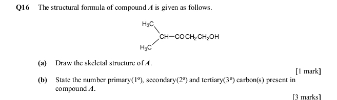 The structural formula of compound A is given as follows.
(a) Draw the skeletal structure of A.
[1 mark]
(b) State the number primary (1°) , secondary (2°) and tertiary (3°) carbon(s) present in
compound A.
[3 marks]