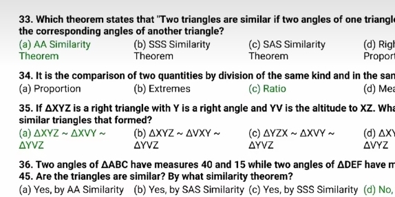 Which theorem states that "Two triangles are similar if two angles of one triangl
the corresponding angles of another triangle?
(a) AA Similarity (b) SSS Similarity (c) SAS Similarity (d) Rigl
Theorem Theorem Theorem Propor
34. It is the comparison of two quantities by division of the same kind and in the san
(a) Proportion (b) Extremes (c) Ratio (d) Me
35. If △ XYZ is a right triangle with Y is a right angle and YV is the altitude to XZ. Wha
similar triangles that formed?
(a) △ XYZsim △ XVYsim (b) △ XYZsim △ VXYsim (c) △ YZXsim △ XVYsim
△ YVZ (d) △ XY
△ YVZ
△ YVZ
△ VYZ
36. Two angles of △ ABC have measures 40 and 15 while two angles of △ DEF have m
45. Are the triangles are similar? By what similarity theorem?
(a) Yes, by AA Similarity (b) Yes, by SAS Similarity (c) Yes, by SSS Similarity (d) No,