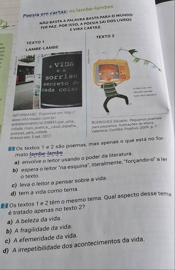 Poesia em cartaz: os lambe-lambes
não basta a palavra basta para o mundo
TER PAZ. POR ISSO, A POESIA SAI DOS LIVROS
E VIRA CARTAZ.
no TEXTO 1 
ara
LM LAMBE-LAMBE
Día
er
AVIDA
é o
sorriso
secreto de
cada coisa.
INFORMAABC. Disponível em: http://
www.informaabc.com.br/
entretenimento/id-358891/por_uma_ RODRIGUES, Eduardo. Pequenos poemas
cidade_mais_poetica__casal _espalha_ para pequenos. Ilustrações de Maria
poesias_pela_cidade.
Valentina. Curitiba: Positivo, 2009. p. 7.
Acesso em: 5 set. 2017.
Os textos 1 e 2 são poemas, mas apenas o que está no for-
mato lambe-lambe
a) envolve o leitor usando o poder da literatura.
b) espera o leitor “na esquina”, literalmente, "forçando-o' a ler
o texto.
c) leva o leitor a pensar sobre a vida.
d) tem a vida como tema.
2 Os textos 1 e 2 têm o mesmo tema. Qual aspecto desse tema
é tratado apenas no texto 2?
a) A beleza da vida.
b) A fragilidade da vida.
c) A efemeridade da vida.
d) A irrepetibilidade dos acontecimentos da vida.