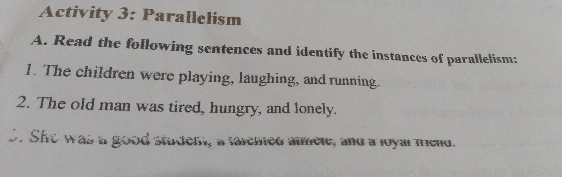 Activity 3: Parallelism 
A. Read the following sentences and identify the instances of parallelism: 
1. The children were playing, laughing, and running. 
2. The old man was tired, hungry, and lonely. 
S. She was a good student, a talened almele, and a loyar mend.