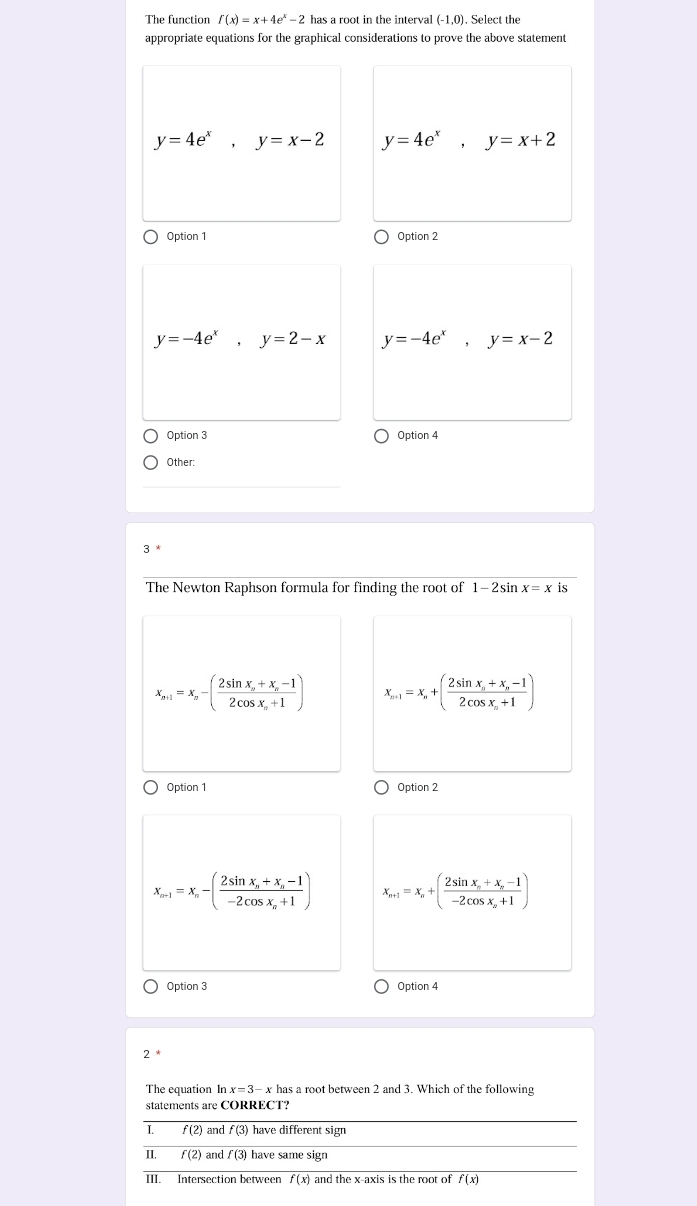 The function f(x)=x+4e^x-2 has a root in the interval (-1,0). Select the
appropriate equations for the graphical considerations to prove the above statement
y=4e^x, y=x-2 y=4e^x, y=x+2
Option 1 Option 2
y=-4e^x, y=2-x y=-4e^x, y=x-2
Option 3 Option 4
Other:
The Newton Raphson formula for finding the root of 1-2sin x=x is
x_n+1=x_n-(frac 2sin x_n+x_n-12cos x_n+1) x_n+1=x_n+(frac 2sin x_n+x_n-12cos x_n+1)
Option 1 Option 2
x_n-1=x_n-(frac 2sin x_n+x_n-1-2cos x_n+1) x_n+1=x_n+(frac 2sin x_n+x_n-1-2cos x_n+1)
Option 3 Option 4
2
The equation In x=3-x has a root between 2 and 3. Which of the following
statements are CORRECT?
I. f(2) and f((3 have different sign
II. f(2) and f(3) have same sign
III. Intersection between overline f(x) and the x-axis is the root of f(x)