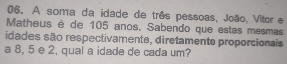 A soma da idade de três pessoas, João, Vitor e 
Matheus é de 105 anos. Sabendo que estas mesmas 
idades são respectivamente, diretamente proporcionais 
a 8, 5 e 2, qual a idade de cada um?