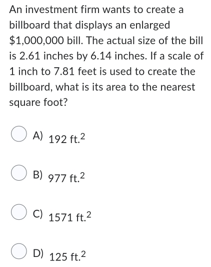 An investment firm wants to create a
billboard that displays an enlarged
$1,000,000 bill. The actual size of the bill
is 2.61 inches by 6.14 inches. If a scale of
1 inch to 7.81 feet is used to create the
billboard, what is its area to the nearest
square foot?
A) 192ft.^2
B) 977ft.^2
C) 1571ft.^2
D) 125ft.^2