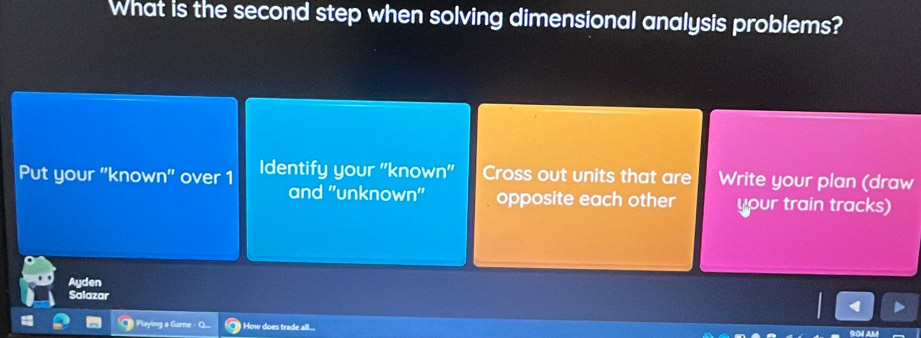 What is the second step when solving dimensional analysis problems?
Put your ''known'' over 1 Identify your ''known'' Cross out units that are Write your plan (draw
and 'unknown'' opposite each other your train tracks)
Ayden
Salazar
Playing a Game - How does trade all...