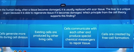 the human body, when a tissue becomes damaged, it is usually replaced with scar tissue. The liver is a unique
organ because it is able to regenerate tissue if it becomes damaged. Which principle from the cell theory
supports this finding?
Cells communicate with
Cells generate more Existing cells are each other and
Ils during cell division produced by other living cells. chemical messengers produce special Cells are created by free-cell formation.
to repair tissue.