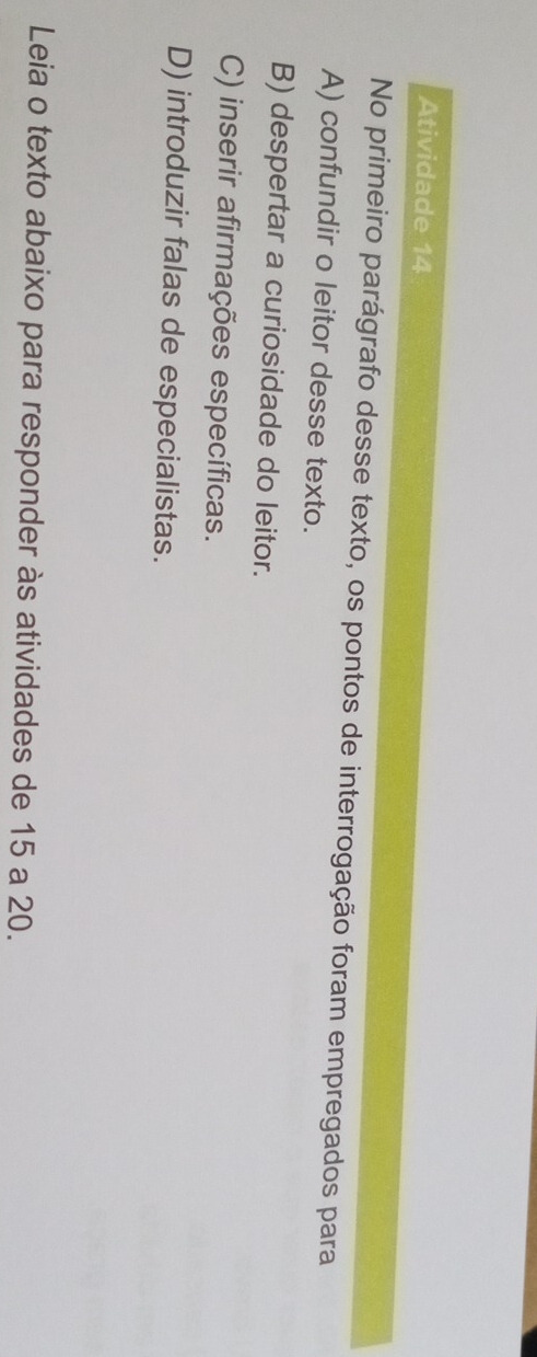 Atividade 14
No primeiro parágrafo desse texto, os pontos de interrogação foram empregados para
A) confundir o leitor desse texto.
B) despertar a curiosidade do leitor.
C) inserir afirmações específicas.
D) introduzir falas de especialistas.
Leia o texto abaixo para responder às atividades de 15 a 20.