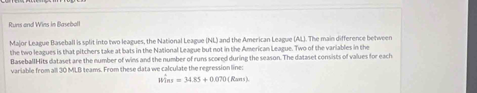 Runs and Wins in Baseball 
Major League Baseball is split into two leagues, the National League (NL) and the American League (AL). The main difference between 
the two leagues is that pitchers take at bats in the National League but not in the American League. Two of the variables in the 
BaseballHits dataset are the number of wins and the number of runs scored during the season. The dataset consists of values for each 
variable from all 30 MLB teams. From these data we calculate the regression line:
Wins=34.85+0.070(Runs).