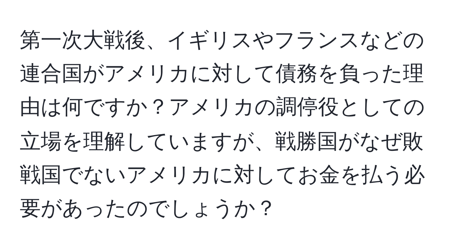第一次大戦後、イギリスやフランスなどの連合国がアメリカに対して債務を負った理由は何ですか？アメリカの調停役としての立場を理解していますが、戦勝国がなぜ敗戦国でないアメリカに対してお金を払う必要があったのでしょうか？