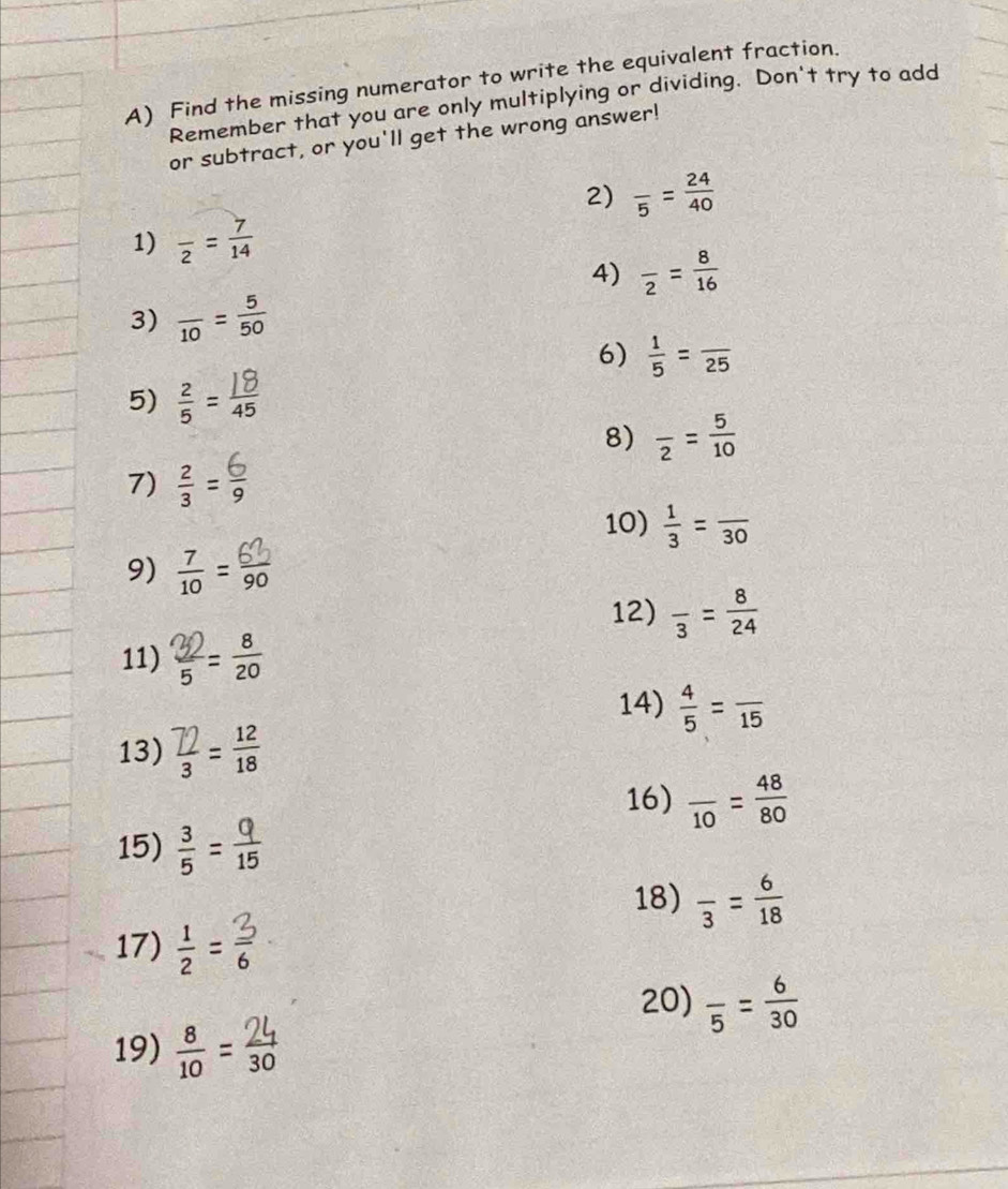 Find the missing numerator to write the equivalent fraction. 
Remember that you are only multiplying or dividing. Don't try to add 
or subtract, or you'll get the wrong answer! 
2) frac 5= 24/40 
1) frac 2= 7/14 
4) frac 2= 8/16 
3) frac 10= 5/50 
6)  1/5 =frac 25
5) 
8) frac 2= 5/10 
7) ÷=; 
10)  1/3 =frac 30
9) = 
12) frac 3= 8/24 
11) 。 
14)  4/5 =frac 15
13) = 
16) frac 10= 48/80 
15) =
18) frac 3= 6/18 
17)  1/2 = 3/6 
20) frac 5= 6/30 
19) 1 = 30