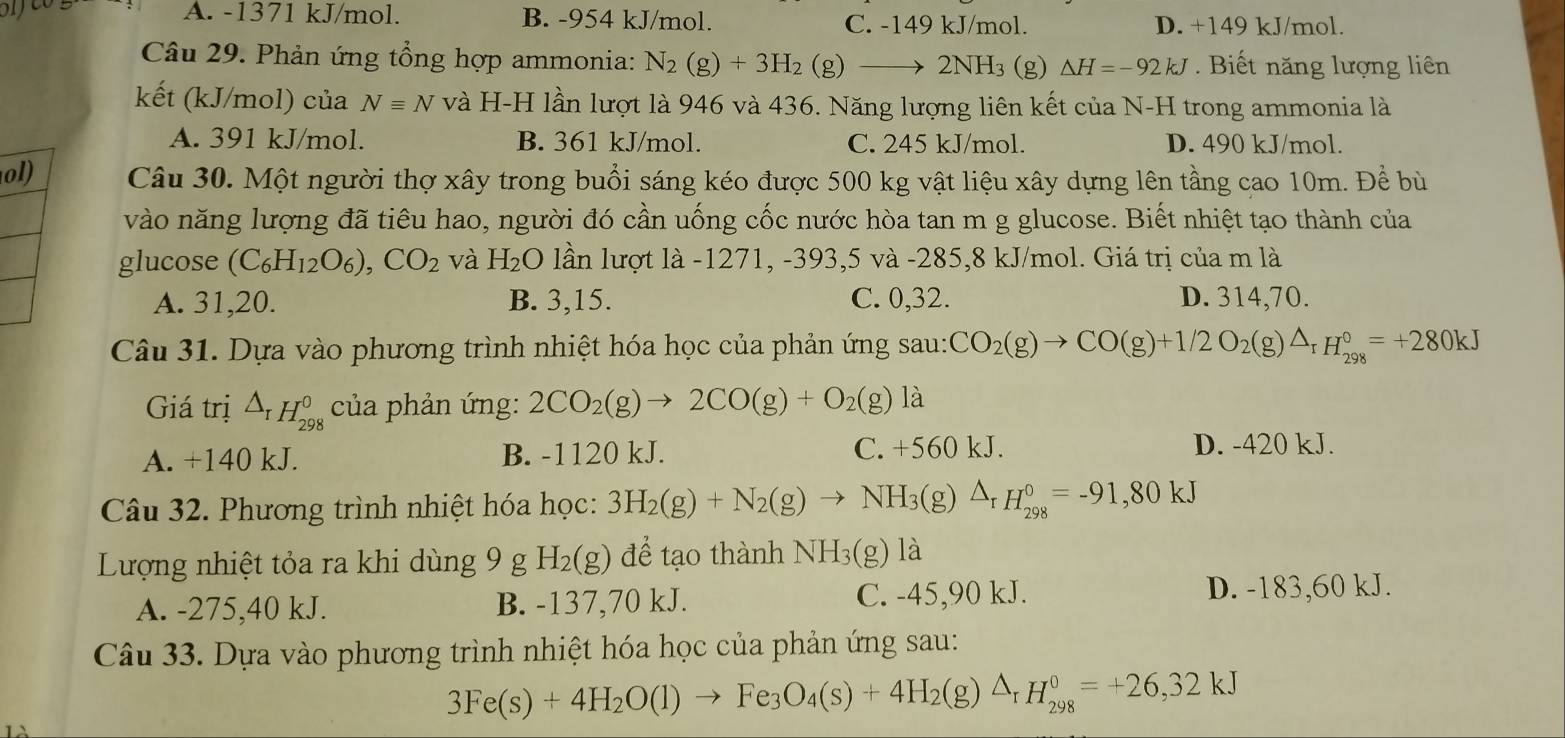 A. -1371 kJ/mol. B. -954 kJ/mol. C. -149 kJ/mol. D. +149 kJ/mol.
Câu 29. Phản ứng tổng hợp ammonia: N_2(g)+3H_2(g)to 2NH_3 (g) △ H=-92kJ.  Biết năng lượng liên
kết (kJ/mol) của Nequiv N và H-H lần lượt là 946 và 436. Năng lượng liên kết của N-H trong ammonia là
A. 391 kJ/mol. B. 361 kJ/mol. C. 245 kJ/mol. D. 490 kJ/mol.
ol) Câu 30. Một người thợ xây trong buổi sáng kéo được 500 kg vật liệu xây dựng lên tầng cao 10m. Để bù
vào năng lượng đã tiêu hao, người đó cần uống cốc nước hòa tan m g glucose. Biết nhiệt tạo thành của
glucose (C_6H_12O_6),CO_2 và H_2O lần lượt là -1271, -393,5 và -285,8 kJ/mol. Giá trị của m là
A. 31,20. B. 3,15. C. 0,32. D. 314,70.
Câu 31. Dựa vào phương trình nhiệt hóa học của phản ứng sau: CO_2(g)to CO(g)+1/2O_2(g)△ _rH_(298)°=+280kJ
Giá trị △ _rH_(298)^0 của phản ứng: 2CO_2(g)to 2CO(g)+O_2(g) là
A. +140 kJ. B. -1120 kJ. C. +560 kJ. D. -420 kJ.
Câu 32. Phương trình nhiệt hóa học: 3H_2(g)+N_2(g)to NH_3(g)△ _rH_(298)^0=-91,80kJ
Lượng nhiệt tỏa ra khi dùng 9 g H_2(g) để tạo thành NH_3(g)1a
A. -275,40 kJ. B. -137,70 kJ. C. -45,90 kJ. D. -183,60 kJ.
Câu 33. Dựa vào phương trình nhiệt hóa học của phản ứng sau:
3Fe(s)+4H_2O(l)to Fe_3O_4(s)+4H_2(g)△ _rH_(298)^0=+26,32kJ