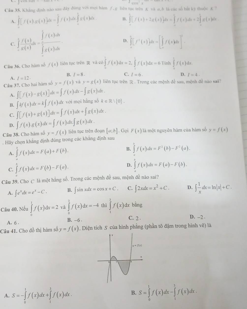 cos^2x
Câu 35. Khẳng định nào sau đây đúng với mọi hàm ∫, g liên tục trên K và a, b là các số bắt ký thuộc K ?
A. ∈tlimits _a^(b[f(x)g(x)]dx=∈tlimits _a^bf(x)dx.∈tlimits _a^bg(x)dx. B. ∈tlimits _a^b[f(x)+2g(x)]dx=∈tlimits _a^bf(x)dx+2∈tlimits _a^bg(x)dx
C. ∈tlimits _a^bfrac f'(x))g(x)dx=frac ∈tlimits _π ^5f(x)dx(∈tlimits _0)^5g(x)dx. D. ∈tlimits _a^(b[f^2)(x)]dx=[∈tlimits _a^(bf(x)dx]^2).
Câu 36. Cho hàm số f(x) liên tục trên R và có ∈tlimits _0^(1f(x)dx=2,∈tlimits _1^3f(x)dx=6 Tính ∈tlimits _0^1f(x)dx.
B. I=8. C. I=6. D. I=4.
A. I=12.
Câu 37. Cho hai hàm số y=f(x) và y=g(x) liên tục trên R . Trong các mệnh đề sau, mệnh đề nào sai?
A. ∈t [f(x)-g(x)]dx=∈t f(x)dx-∈t g(x)dx.
B. ∈t kf(x)dx=k∈t f(x) L x với mọi hằng số k∈ R| 0) .
C. ∈t [f(x)+g(x)]dx=∈t f(x)dx+∈t g(x)dx.
D. ∈t f(x).g(x)dx=∈t f(x)dx.∈t g(x)dx.
Câu 38. Cho hàm số y=f(x) liên tục trên đoạn [a;b]. Gọi F(x) là một nguyên hàm của hàm số y=f(x). Hãy chọn khẳng định đúng trong các khẳng định sau
A. ∈tlimits^bf(x)dx=F(a)+F(b). B. ∈tlimits f(x)dx=F^2(b)-F^2(a).
C. ∈tlimits _a^(nf(x)dx=F(b)-F(a).
D. ∈tlimits _a^cf(x)dx=F(a)-F(b).
Câu 39. Cho C là một hằng số. Trong các mệnh đề sau, mệnh đề nào sai?
A. ∈t e^x)dx=e^x-C. B. ∈t sin xdx=cos x+C. C. ∈t 2xdx=x^2+C. D. ∈t  1/x dx=ln |x|+C.
Câu 40. Nếu ∈tlimits _0^(1f(x)dx=2 và ∈tlimits _0^3f(x)dx=-4 thì ∈tlimits _1^3f(x)dx bằng
A. 6 . B. -6 .
C. 2 . D. -2 .
Câu 41. Cho dhat o) thị hàm số y=f(x). Diện tích S của hình phẳng (phần tô đậm trong hình ; ve) là
A. S=-∈tlimits _0^1f(x)dx+∈tlimits _1^3f(x)dx.
B. S=∈tlimits _0^1f(x)dx-∈tlimits _1^3f(x)dx.