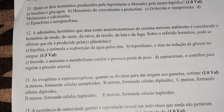 Quais os dois hormônios produzidos pelo hipotálamo e liberados pela neuro-hipófise? (1.0 Val)
a) Insulina e glucagon. b) Hormônio do crescimento e prolactina. c) Ocitocina e vasopressina. d)
Melatonina e calcitonina.
e) Epinefrina e norepinefrina.
12. A adrenalina, hormônio que atua como neurotransmissor do sistema nervoso autônomo é considerado o
hormônio do medo, do susto, da raiva, da tensão, da luta e da fuga. Sobre o referido hormônio, pode-se
afirmar que ele é produzido pela(s) glândula(s):
a) hipófise, e estimula a reabsorção da água pelos rins. b) hipotálamo, e atua na redução de glicose no
sangue. (1.5 Val)
c) tireoide, e aumenta o metabolismo celular e provoca perda de peso. d) suprarrenais, e contribui para
regular a pressão arterial.
13. As ovogônias e espermatogônias, quando se dividem para dar origem aos gametas, sofrem: (1.0 Val)
A.meiose, formando células tetraploides; B.mitose, formando células diploides; C.meiose, formando
células diploides;
D.mitose, formando células haploides; E.meiose, formando células haploides.
15. A ocorrência de maturidade genital e reprodução sexual em indivíduos que ainda não perderam
Val