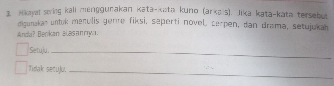 Hikayat sering kali menggunakan kata-kata kuno (arkais). Jika kata-kata tersebut 
digunakan untuk menulis genre fiksi, seperti novel, cerpen, dan drama, setujukah 
Anda? Berikan alasannya. 
Setuju._ 
Tidak setuju._