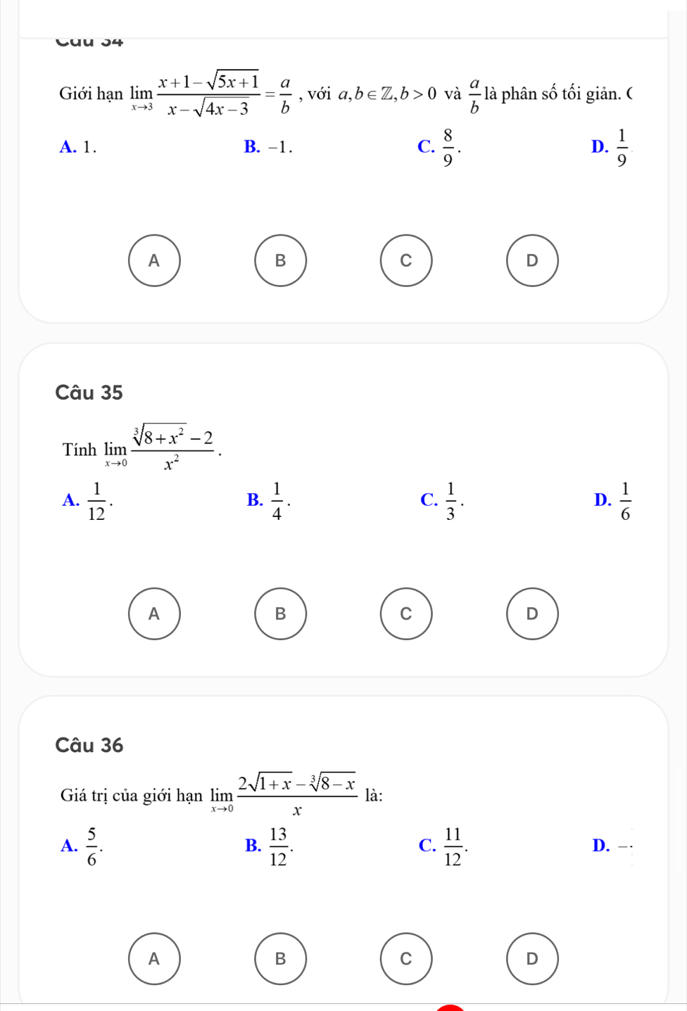 Giới hạn limlimits _xto 3 (x+1-sqrt(5x+1))/x-sqrt(4x-3) = a/b  , với a,b∈ Z, b>0 và  a/b  là phân số tối giản. (
A. 1. B. -1. C.  8/9 . D.  1/9 .
A
B
C
D
Câu 35
Tính limlimits _xto 0 (sqrt[3](8+x^2)-2)/x^2 .
A.  1/12 .  1/4 .  1/3 .  1/6 
B.
C.
D.
A
B
C
D
Câu 36
Giá trị của giới hạn limlimits _xto 0 (2sqrt(1+x)-sqrt[3](8-x))/x  là:
A.  5/6 .  13/12 .  11/12 . 
B.
C.
D. .
A
B
C
D