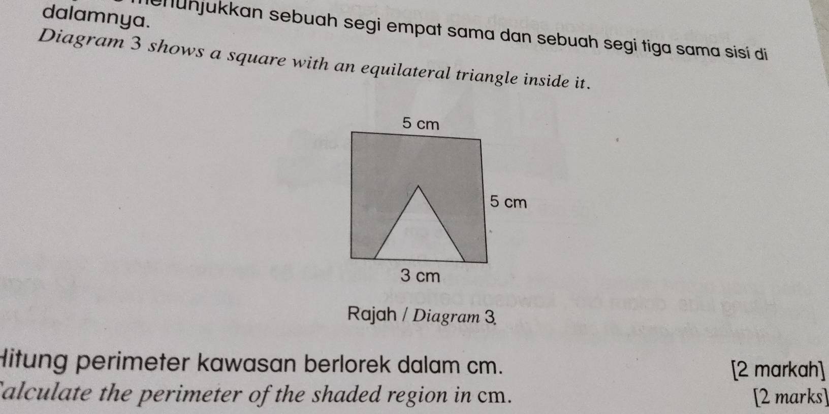 dalamnya. 
nunjukkan sebuah segi empat sama dan sebuah segi tiga sama sisí di 
Diagram 3 shows a square with an equilateral triangle inside it. 
Rajah / Diagram 3 
Hitung perimeter kawasan berlorek dalam cm. 
[2 markah] 
alculate the perimeter of the shaded region in cm. [2 marks]