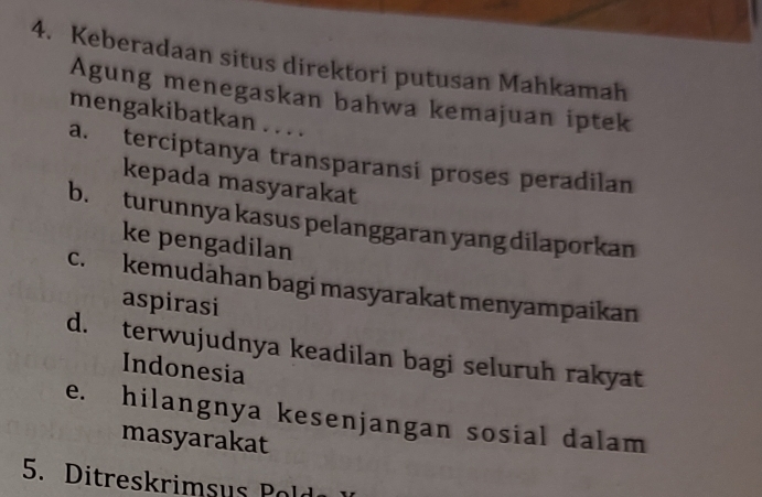 Keberadaan situs direktori putusan Mahkamah
Agung menegaskan bahwa kemajuan iptek
mengakibatkan . . . .
a. terciptanya transparansi proses peradilan
kepada masyarakat
b. turunnya kasus pelanggaran yang dilaporkan
ke pengadilan
c. kemudahan bagi masyarakat menyampaikan
aspirasi
d. terwujudnya keadilan bagi seluruh rakyat
Indonesia
e. hilangnya kesenjangan sosial dalam
masyarakat
5. Ditreskrimsus Pold