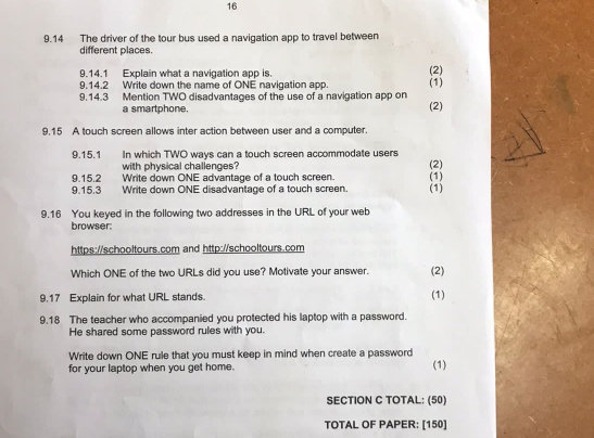 16 
9.14 The driver of the tour bus used a navigation app to travel between 
different places. 
9.14.1 Explain what a navigation app is. (2) 
9.14.2 Write down the name of ONE navigation app. (1) 
9.14.3 Mention TWO disadvantages of the use of a navigation app on (2) 
a smartphone. 
9,15 A touch screen allows inter action between user and a computer. 
9.15.1 In which TWO ways can a touch screen accommodate users 
with physical challenges? 
(2) 
9.15.2 Write down ONE advantage of a touch screen. (1) 
9.15.3 Write down ONE disadvantage of a touch screen. (1) 
9.16 You keyed in the following two addresses in the URL of your web 
browser: 
https://schooltours.com and http://schooltours.com 
Which ONE of the two URLs did you use? Motivate your answer. (2) 
9.17 Explain for what URL stands. (1) 
9.18 The teacher who accompanied you protected his laptop with a password. 
He shared some password rules with you. 
Write down ONE rule that you must keep in mind when create a password 
for your laptop when you get home. (1) 
SECTION C TOTAL: (50) 
TOTAL OF PAPER: [150]