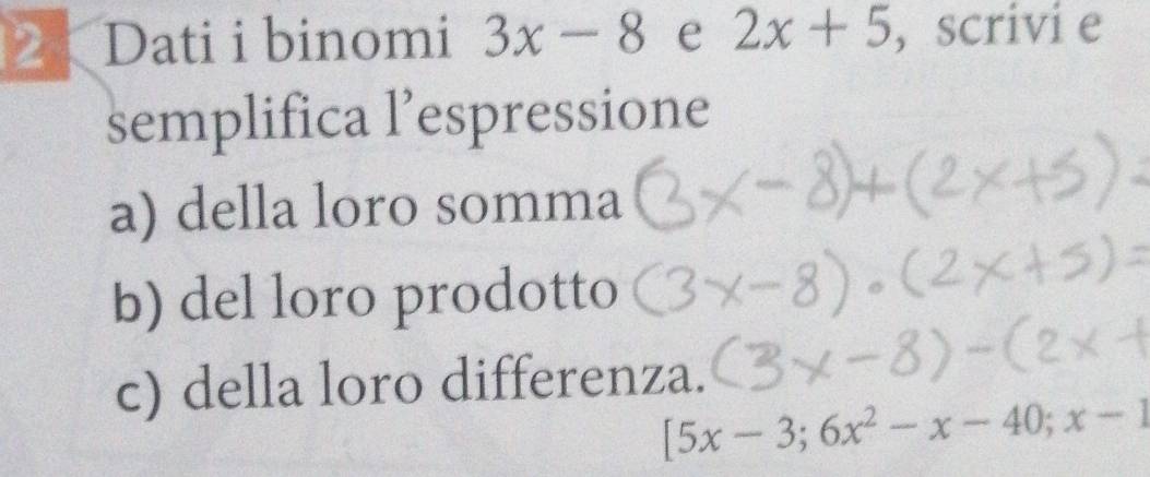 Dati i binomi 3x-8 e 2x+5 , scrivi e
semplifica l’espressione
a) della loro somma
b) del loro prodotto
c) della loro differenza.
[5x-3;6x^2-x-40; x-1