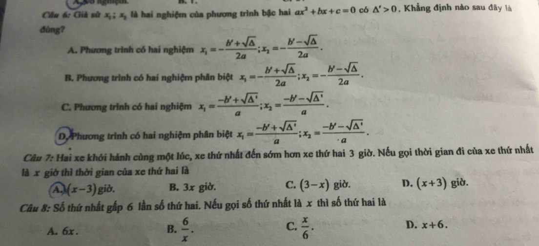 Agyo ngmiçm
Câu 6: Giả sử x_1; x_2 là hai nghiệm của phương trình bậc hai ax^2+bx+c=0 có △ '>0 , Khẳng định nào sau đây là
dùng?
A. Phương trình có hai nghiệm x_1=- (b'+sqrt(△ ))/2a ; x_2=- (b'-sqrt(△ ))/2a .
B. Phương trình có hai nghiệm phân biệt x_1=- (b'+sqrt(△ ))/2a ; x_2=- (b'-sqrt(△ ))/2a .
C. Phương trình có hai nghiệm x_1= (-b'+sqrt(△ '))/a ; x_2= (-b'-sqrt(△ '))/a .
D. Phương trình có hai nghiệm phân biệt x_1= (-b'+sqrt(△ '))/a ; x_2= (-b'-sqrt(△ '))/· a . 
Câu 7: Hai xe khởi hành cùng một lúc, xe thứ nhất đến sớm hơn xe thứ hai 3 giờ. Nếu gọi thời gian đi của xe thứ nhất
là x giờ thì thời gian của xe thứ hai là
C.
A.) (x-3) giờ. B. 3x giờ. (3-x) giờ. D. (x+3) giờ.
Câu 8: Số thứ nhất gấp 6 lần số thứ hai. Nếu gọi số thứ nhất là x thì số thứ hai là
C.
A. 6x. B.  6/x .  x/6 .
D. x+6.