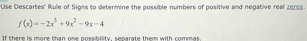 Use Descartes' Rule of Signs to determine the possible numbers of positive and negative real zeros.
f(x)=-2x^3+9x^2-9x-4
If there is more than one possibility, separate them with commas.