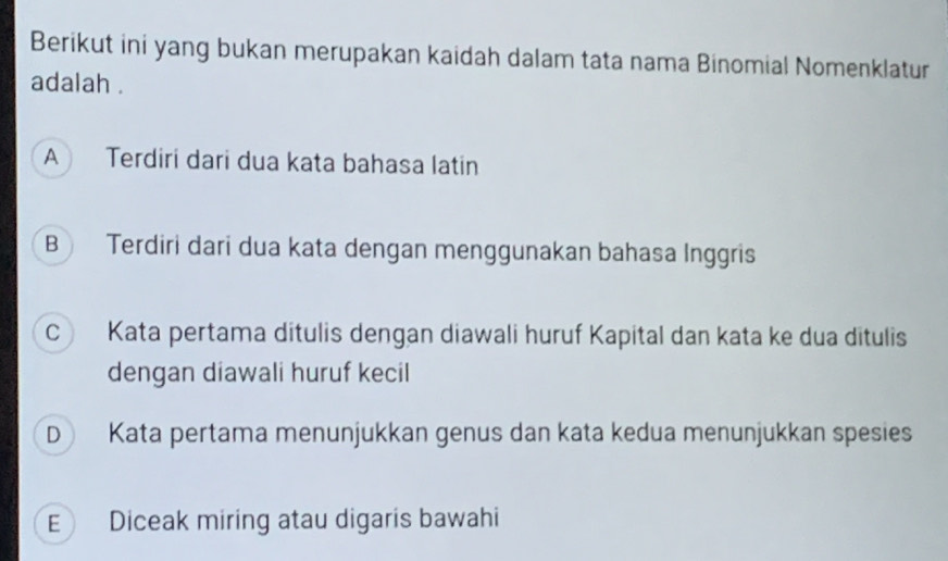 Berikut ini yang bukan merupakan kaidah dalam tata nama Binomial Nomenklatur
adalah .
A Terdiri dari dua kata bahasa latin
B Terdiri dari dua kata dengan menggunakan bahasa Inggris
C Kata pertama ditulis dengan diawali huruf Kapital dan kata ke dua ditulis
dengan diawali huruf kecil
D Kata pertama menunjukkan genus dan kata kedua menunjukkan spesies
E Diceak miring atau digaris bawahi