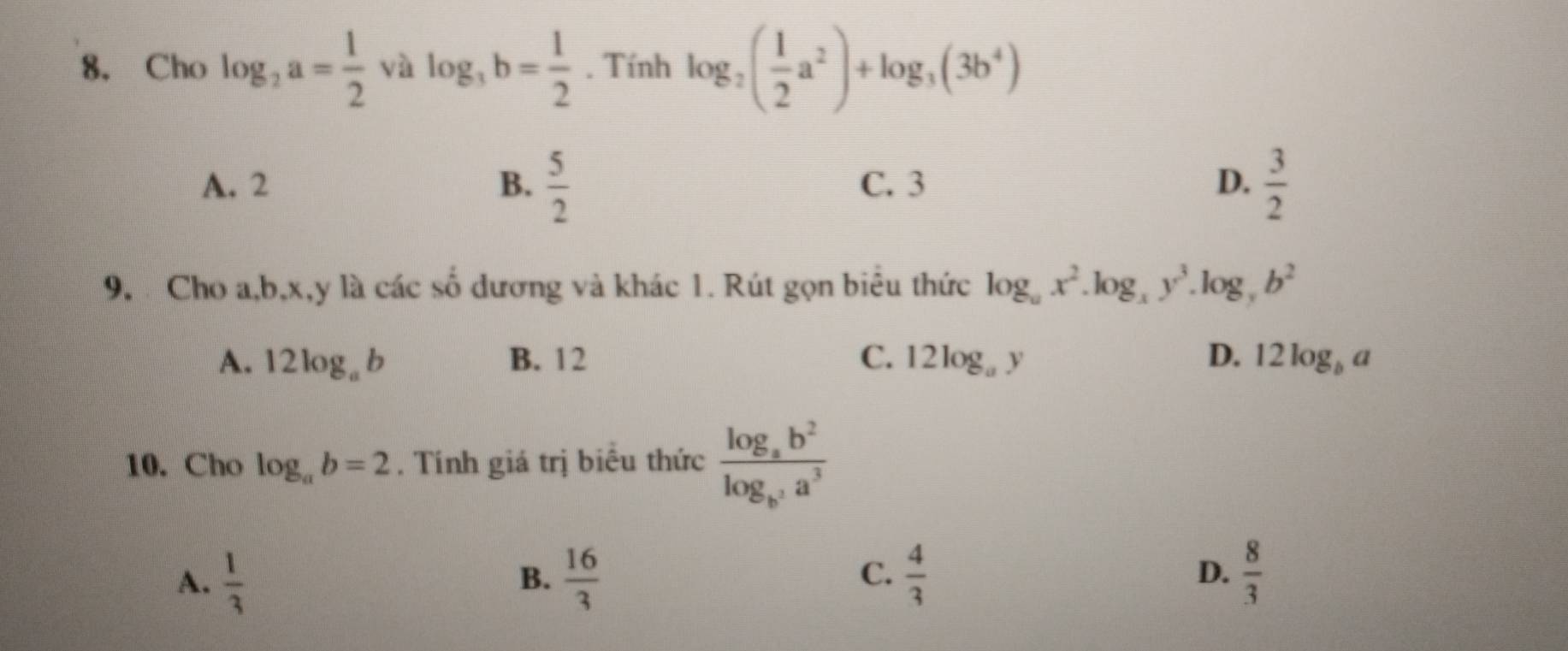 Cho log _2a= 1/2  và log _3b= 1/2 . Tính log _2( 1/2 a^2)+log _3(3b^4)
A. 2 B.  5/2  C. 3 D.  3/2 
9. Cho a, b, x, y là các số dương và khác 1. Rút gọn biêu thức log _ax^2.log _xy^3.log _yb^2
A. 1 2log _ab B. 12 C. 12log _ay D. 12log _ba
10. Cho log _ab=2. Tính giá trị biểu thức frac log _ab^2log _b^3a^3
A.  1/3   16/3   4/3  D.  8/3 
B.
C.