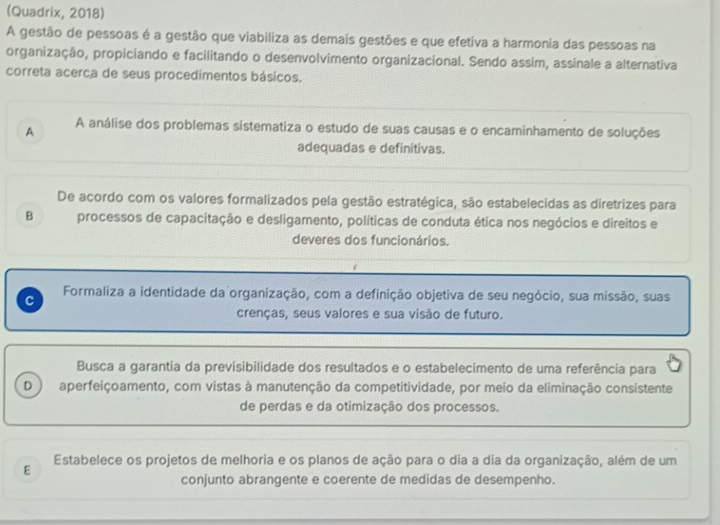 (Quadrix, 2018)
A gestão de pessoas é a gestão que viabiliza as demais gestões e que efetiva a harmonia das pessoas na
organização, propiciando e facilitando o desenvolvimento organizacional. Sendo assim, assinale a alternativa
correta acerca de seus procedimentos básicos.
A A análise dos problemas sistematiza o estudo de suas causas e o encaminhamento de soluções
adequadas e definitivas.
De acordo com os valores formalizados pela gestão estratégica, são estabelecidas as diretrizes para
B processos de capacitação e desligamento, políticas de conduta ética nos negócios e direitos e
deveres dos funcionários.
C Formaliza a identidade da organização, com a definição objetiva de seu negócio, sua missão, suas
crenças, seus valores e sua visão de futuro.
Busca a garantia da previsibilidade dos resultados e o estabelecimento de uma referência para
D aperfeiçoamento, com vistas à manutenção da competitividade, por meio da eliminação consistente
de perdas e da otimização dos processos.
Estabelece os projetos de melhoria e os planos de ação para o dia a dia da organização, além de um
E
conjunto abrangente e coerente de medidas de desempenho.