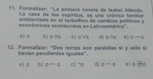 Formalizar: “La primera novela de Isabel Allende,
La casa de los espíritus, es una crónica familiar
ambientada en el torbellino de cambios políticos y
económicos acontecidos en Latinoamérica".
a) p b) p ⊕q c) pvee q d) pwedge q e) pto q
12. Formalizar: “Dos rectas son paralelas si y sólo si
tienen pendientes iguales”.
a) p b) prightarrow q c) ^neg p d) pto q e) pLeftrightarrow q