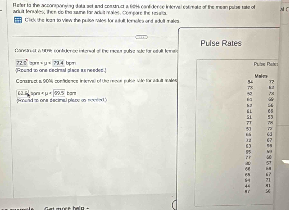 Refer to the accompanying data set and construct a 90% confidence interval estimate of the mean pulse rate of al C 
adult females; then do the same for adult males. Compare the results. 
= Click the icon to view the pulse rates for adult females and adult males. 
Pulse Rates 
Construct a 90% confidence interval of the mean pulse rate for adult female
72.0 bpm <79.4 bpm Pulse Rates 
(Round to one decimal place as needed.) 
Males 
Construct a 90% confidence interval of the mean pulse rate for adult males 84 72
73 62
62.9 bo m <69.5 bpm 52 73
(Round to one decimal place as needed.) 61 69
52 56
61 66
51 53
77 78
51 72
65 63
72 67
63 96
65 59
77 68
80 57
66 59
65 67
94 71
44 81
87 56
Get more help -