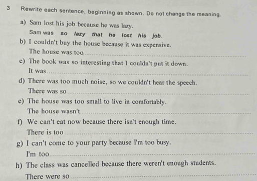 Rewrite each sentence, beginning as shown. Do not change the meaning. 
a) Sam lost his job because he was lazy. 
Sam was so lazy that he lost his job. 
b) I couldn't buy the house because it was expensive. 
The house was too_ 
c) The book was so interesting that I couldn't put it down. 
It was_ 
d) There was too much noise, so we couldn't hear the speech. 
There was so_ 
e) The house was too small to live in comfortably. 
The house wasn't_ 
f) We can't eat now because there isn't enough time. 
There is too_ 
g) I can't come to your party because I'm too busy. 
I'm too_ 
h) The class was cancelled because there weren't enough students. 
There were so 
_