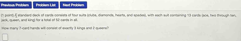 Previous Problem Problem List Next Problem 
(1 point) _1 standard deck of cards consists of four suits (clubs, diamonds, hearts, and spades), with each suit containing 13 cards (ace, two through ten, 
jack, queen, and king) for a total of 52 cards in all. 
How many 7 -card hands will consist of exactly 3 kings and 2 queens?