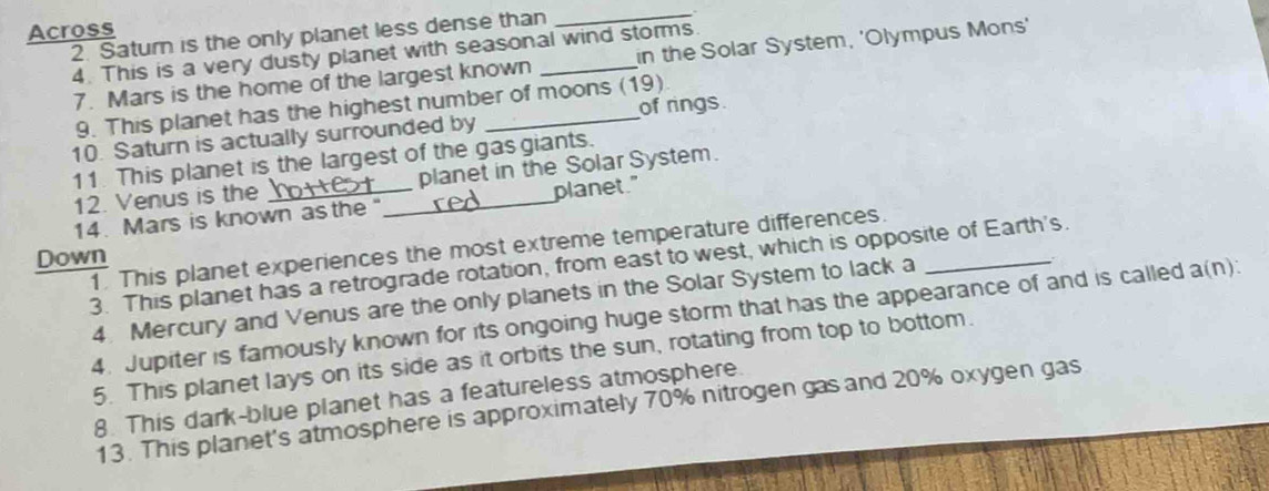 Across _. 
2. Satur is the only planet less dense than 
4. This is a very dusty planet with seasonal wind storms. 
7. Mars is the home of the largest known in the Solar System, 'Olympus Mons' 
of rings 
9. This planet has the highest number of moons ( 19) 
10. Saturn is actually surrounded by 
11. This planet is the largest of the gasgiants. 
12. Venus is the planet in the Solar System. 
14. Mars is known as the"_ planet." 
1. This planet experiences the most extreme temperature differences._ 
Down 
3. This planet has a retrograde rotation, from east to west, which is opposite of Earth's. 
4. Mercury and Venus are the only planets in the Solar System to lack a 
4. Jupiter is famously known for its ongoing huge storm that has the appearance of and is called a(n): 
5. This planet lays on its side as it orbits the sun, rotating from top to bottom. 
8. This dark-blue planet has a featureless atmosphere 
13. This planet's atmosphere is approximately 70% nitrogen gas and 20% oxygen gas