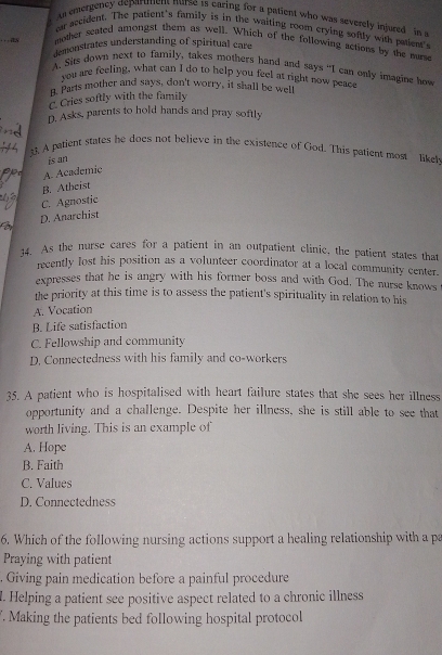 As emergency deparutent nurse 1s caring for a patient who was severely injured in a
ear accident. The patient's family is in the waiting room crying softly with patient's
_as mother seated amongst them as well. Which of the following actions by the murse
demonstrates understanding of spiritual care
A. Sits down next to family, takes mothers hand and says “I can only imagine how
you are feeling, what can I do to help you feel at right now peac
g. Parts mother and says, don't worry, it shall be well
C. Cries softly with the family
D. Asks, parents to hold hands and pray softly
33. A patient states he does not believe in the existence of God. This patient most like
is an
A. Academic
B. Atheist
C. Agnostic
D. Anarchist
14. As the nurse cares for a patient in an outpatient clinic, the patient states that
recently lost his position as a volunteer coordinator at a local community center.
expresses that he is angry with his former boss and with God. The nurse knows
the priority at this time is to assess the patient's spirituality in relation to his
A. Vocation
B. Life satisfaction
C. Fellowship and community
D. Connectedness with his family and co-workers
35. A patient who is hospitalised with heart failure states that she sees her illness
opportunity and a challenge. Despite her illness, she is still able to see that
worth living. This is an example of
A. Hope
B. Faith
C. Values
D. Connectedness
6. Which of the following nursing actions support a healing relationship with a pa
Praying with patient
, Giving pain medication before a painful procedure
l. Helping a patient see positive aspect related to a chronic illness
. Making the patients bed following hospital protocol