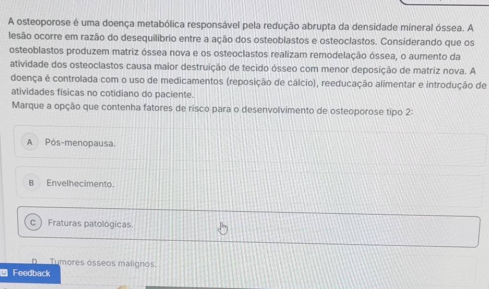 A osteoporose é uma doença metabólica responsável pela redução abrupta da densidade mineral óssea. A
lesão ocorre em razão do desequilíbrio entre a ação dos osteoblastos e osteoclastos. Considerando que os
osteoblastos produzem matriz óssea nova e os osteoclastos realizam remodelação óssea, o aumento da
atividade dos osteoclastos causa maior destruição de tecido ósseo com menor deposição de matriz nova. A
doença é controlada com o uso de medicamentos (reposição de cálcio), reeducação alimentar e introdução de
atividades físicas no cotidiano do paciente.
Marque a opção que contenha fatores de risco para o desenvolvimento de osteoporose tipo 2:
A Pós-menopausa.
B Envelhecimento.
C Fraturas patológicas.
Tumores ósseos malignos.
* Feedback