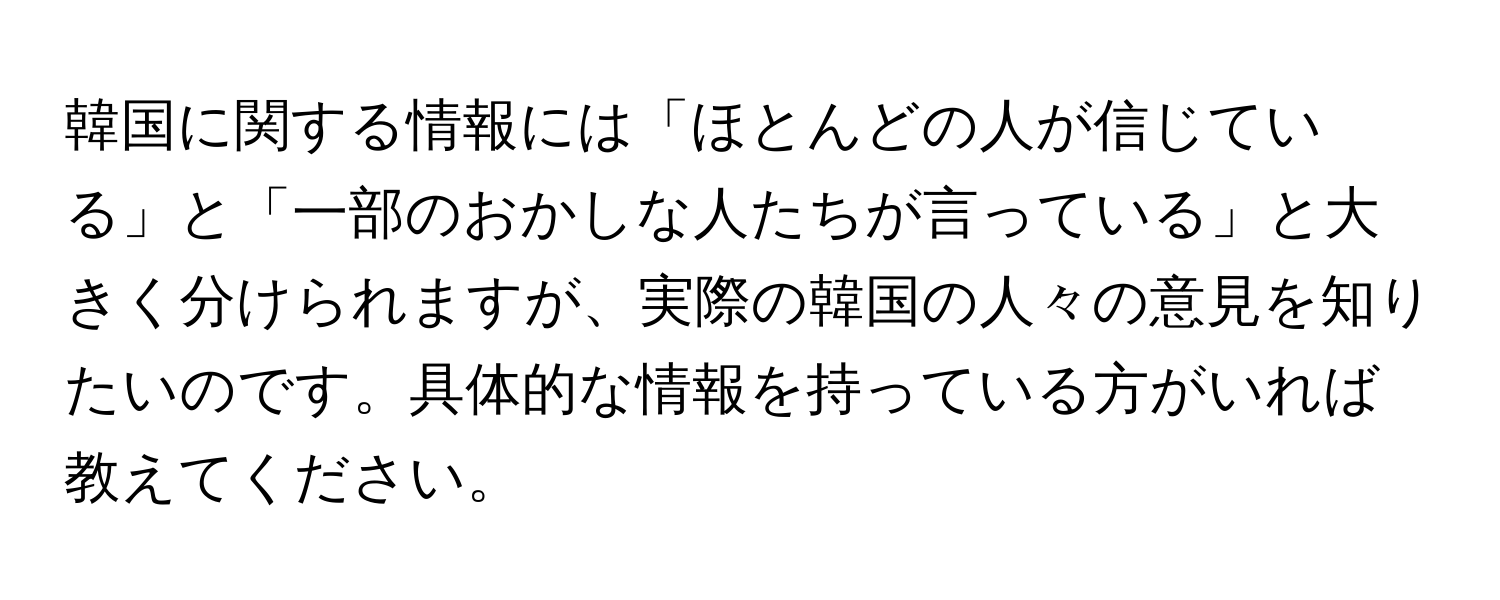 韓国に関する情報には「ほとんどの人が信じている」と「一部のおかしな人たちが言っている」と大きく分けられますが、実際の韓国の人々の意見を知りたいのです。具体的な情報を持っている方がいれば教えてください。