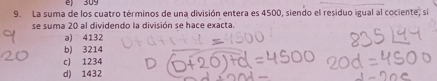 é) 309
9. La suma de los cuatro términos de una división entera es 4500, siendo el residuo igual al cociente, si
se suma 20 al dividendo la división se hace exacta.
a) 4132
b) 3214
c) 1234
d) 1432